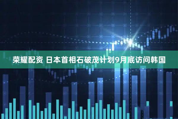 荣耀配资 日本首相石破茂计划9月底访问韩国