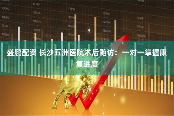 盛鹏配资 长沙五洲医院术后随访：一对一掌握康复进度