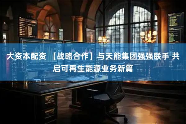 大资本配资 【战略合作】与天能集团强强联手 共启可再生能源业务新篇