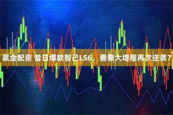 赢金配资 昔日爆款智己LS6，要靠大增程再次逆袭？