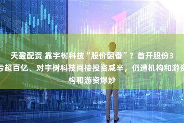 天盈配资 靠宇树科技“股价翻番”？首开股份3年巨亏超百亿、对宇树科技间接投资减半，仍遭机构和游资爆炒