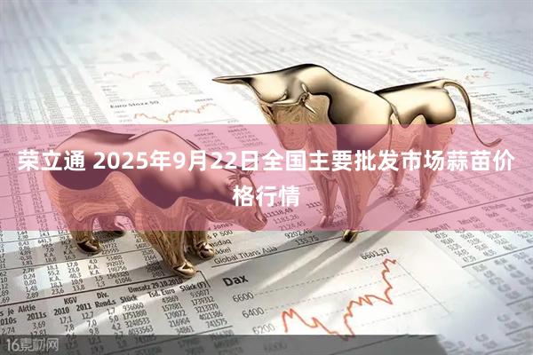 荣立通 2025年9月22日全国主要批发市场蒜苗价格行情