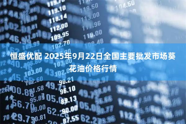 恒盛优配 2025年9月22日全国主要批发市场葵花油价格行情