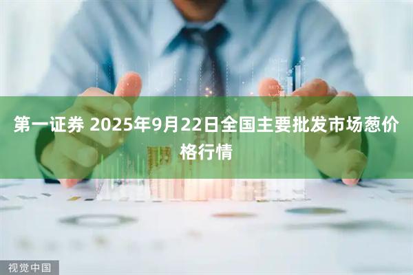 第一证券 2025年9月22日全国主要批发市场葱价格行情