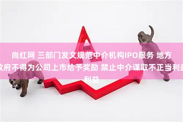 尚红网 三部门发文规范中介机构IPO服务 地方政府不得为公司上市给予奖励 禁止中介谋取不正当利益