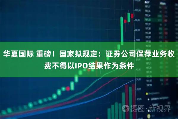 华夏国际 重磅！国家拟规定：证券公司保荐业务收费不得以IPO结果作为条件