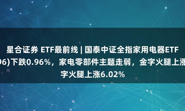 星合证券 ETF最前线 | 国泰中证全指家用电器ETF(159996)下跌0.96%，家电零部件主题走弱，金字火腿上涨6.02%