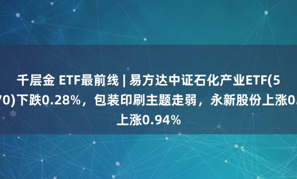 千层金 ETF最前线 | 易方达中证石化产业ETF(516570)下跌0.28%，包装印刷主题走弱，永新股份上涨0.94%