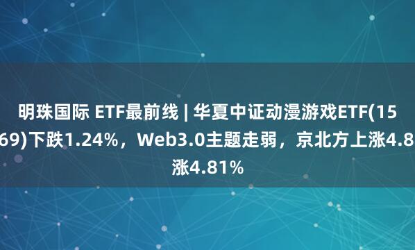 明珠国际 ETF最前线 | 华夏中证动漫游戏ETF(159869)下跌1.24%，Web3.0主题走弱，京北方上涨4.81%