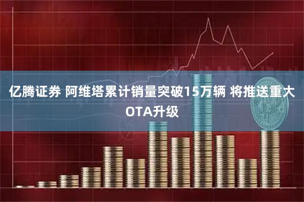 亿腾证券 阿维塔累计销量突破15万辆 将推送重大OTA升级