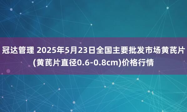 冠达管理 2025年5月23日全国主要批发市场黄芪片(黄芪片直径0.6-0.8cm)价格行情