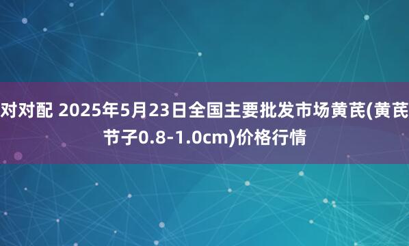 对对配 2025年5月23日全国主要批发市场黄芪(黄芪节子0.8-1.0cm)价格行情