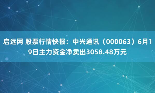 启远网 股票行情快报：中兴通讯（000063）6月19日主力资金净卖出3058.48万元