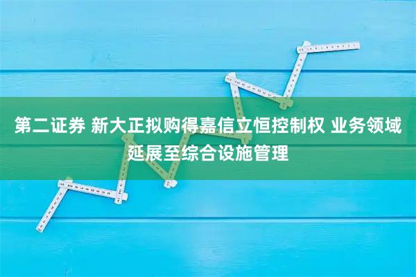 第二证券 新大正拟购得嘉信立恒控制权 业务领域延展至综合设施管理