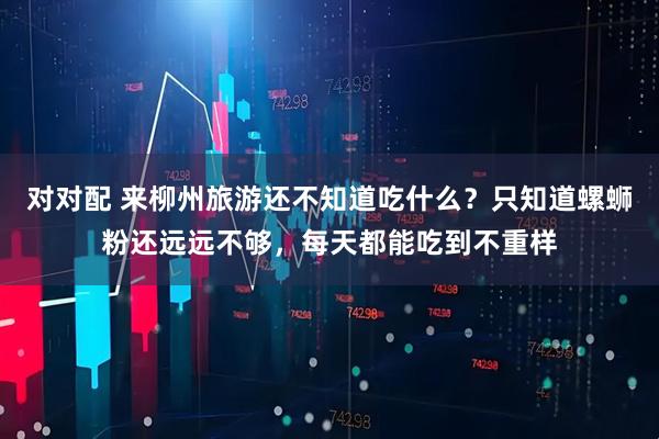 对对配 来柳州旅游还不知道吃什么？只知道螺蛳粉还远远不够，每天都能吃到不重样