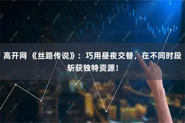 高开网 《丝路传说》：巧用昼夜交替，在不同时段斩获独特资源！