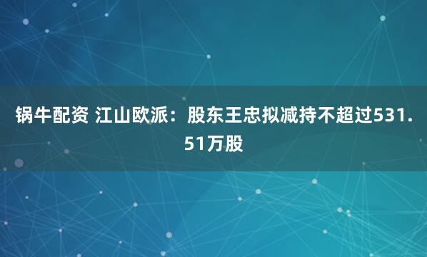 锅牛配资 江山欧派：股东王忠拟减持不超过531.51万股
