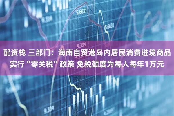 配资栈 三部门：海南自贸港岛内居民消费进境商品实行“零关税”政策 免税额度为每人每年1万元