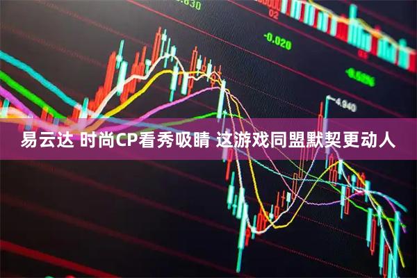 易云达 时尚CP看秀吸睛 这游戏同盟默契更动人