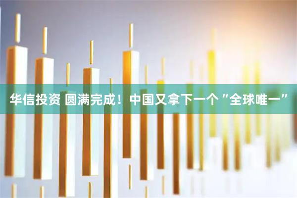 华信投资 圆满完成！中国又拿下一个“全球唯一”