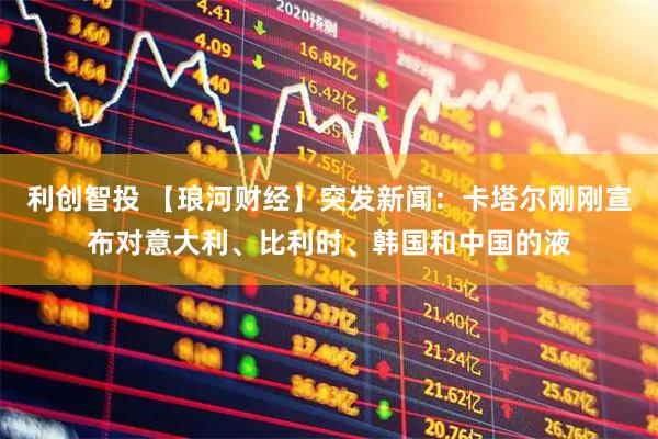 利创智投 【琅河财经】突发新闻：卡塔尔刚刚宣布对意大利、比利时、韩国和中国的液