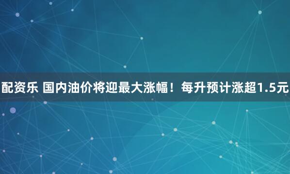 配资乐 国内油价将迎最大涨幅！每升预计涨超1.5元