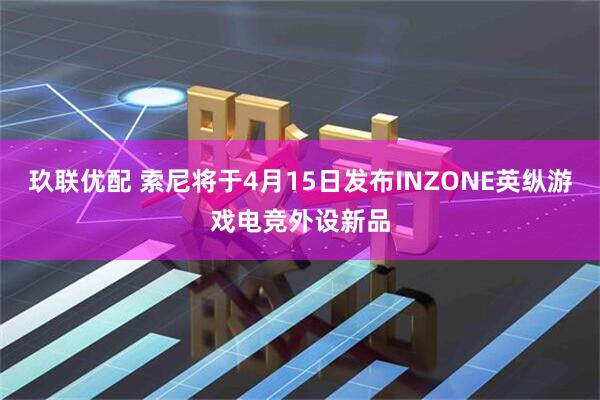 玖联优配 索尼将于4月15日发布INZONE英纵游戏电竞外设新品
