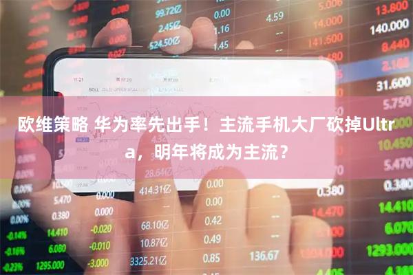 欧维策略 华为率先出手！主流手机大厂砍掉Ultra，明年将成为主流？