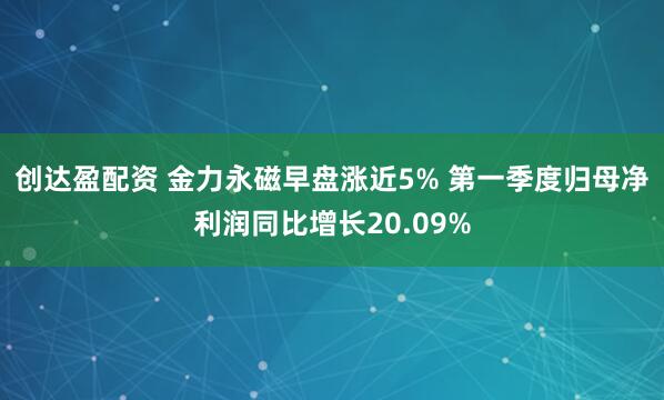 创达盈配资 金力永磁早盘涨近5% 第一季度归母净利润同比增长20.09%