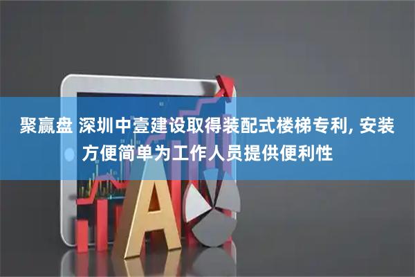 聚赢盘 深圳中壹建设取得装配式楼梯专利, 安装方便简单为工作人员提供便利性