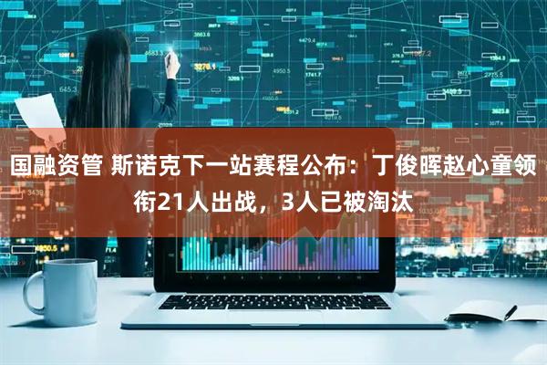 国融资管 斯诺克下一站赛程公布：丁俊晖赵心童领衔21人出战，3人已被淘汰